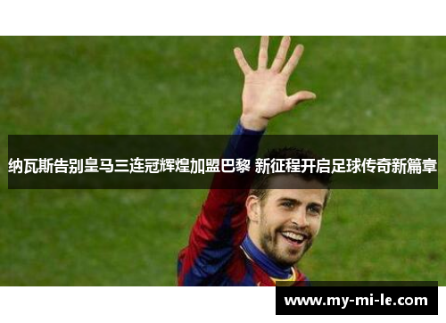 纳瓦斯告别皇马三连冠辉煌加盟巴黎 新征程开启足球传奇新篇章