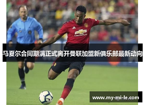 马夏尔合同期满正式离开曼联加盟新俱乐部最新动向